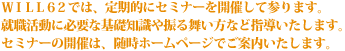 WILL62では、定期的にセミナーを開催して参ります。
就職活動に必要な基礎知識や振る舞い方など指導いたします。
セミナーの開催は、随時ホームページでご案内いたします。
