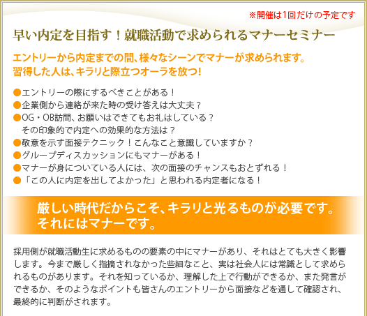 早い内定を目指す!就職活動で求められるマナーセミナー
エントリーから内定までの間、様々なシーンでマナーが求められます。
習得した人は、キラリと際立つオーラを放つ!
●エントリーの際にするべきことがある!
●企業側から連絡が来た時の受け答えは大丈夫?
●OG・OB訪問、お願いはできてもお礼はしている?
その印象的で内定への効果的な方法は?
●敬意を示す面接テクニック!こんなこと意識していますか?
●グループディスカッションにもマナーがある!
●マナーが身についている人には、次の面接のチャンスもおとずれる!
●「この人に内定を出してよかった」と思われる内定者になる!
厳しい時代だからこそ、キラリと光るものが必要です。それにはマナーです。
採用側が就職活動生に求めるものの要素の中にマナーがあり、それはとても大きく影響
します。今まで厳しく指摘されなかった些細なこと、実は社会人には常識として求めら
れるものがあります。それを知っているか、理解した上で行動ができるか、また発言が
できるか、そのようなポイントも皆さんのエントリーから面接などを通して確認され、
最終的に判断がされます。