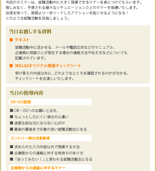 今回のセミナーは、就職活動中に大きく発揮できるマナーを身につけてもらいます。
惜しみなく、予想される様々なシチュエーションごとのマナーを指導いたします。
自信を持って、周囲より一歩リードしたアクションを起こせるようになる!
このような就職活動を目指しましょう。
<当日お渡しする資料>
■ テキスト
就職活動中に活かせる、メールや電話応対などのマニュアル、企業側に相談ごとが発生する場合の連絡方法や伝え方などについても記載されています。
■ WILL62オリジナル面接チェックシート
受け答えの内容以外に、どのようなところを確認されるのかが分かる、チェックシートをお渡しいたします。
<当日の指導内容>
OB・OG訪問
■ OB・OGへのお願いとお礼
■ ちょっとしたにくい演出の心遣い
■ 迷惑な訪ね方にならない心がけ
■ 最後の最後まで印象の良い就職活動生になる
エントリー時の注意事項
■ 求められた入力内容以外で発揮する方法
■ 企業側からの連絡に対する気持ちのあり方
■「会ってみたい!」と思われる就職活動生になる