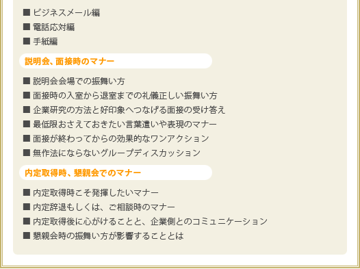 企業側からの連絡に対するマナー
■ ビジネスメール編
■ 電話応対編
■ 手紙編
説明会、面接時のマナー
■ 説明会会場での振舞い方
■ 面接時の入室から退室までの礼儀正しい振舞い方
■ 企業研究の方法と好印象へつなげる面接の受け答え
■ 最低限おさえておきたい言葉遣いや表現のマナー
■ 面接が終わってからの効果的なワンアクション
■ 無作法にならないグループディスカッション
内定取得時、懇親会でのマナー
■ 内定取得時こそ発揮したいマナー
■ 内定辞退もしくは、ご相談時のマナー
■ 内定取得後に心がけることと、企業側とのコミュニケーション
■ 懇親会時の振舞い方が影響することとは