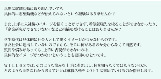 いっしょうけんめい就職活動に取り組んでいても、<BR>
具体的に志望動機などが伝えられないという経験はありませんか?<BR><BR>
また、上手に入社後のイメージを描くことができず、希望就職先を絞ることができなかったり、<BR>
「企業研究ができていない」などと指摘を受けることはありませんか?<BR><BR>
学生時代は具体的に社会のイメージがつかないものです。<BR>
まだ社会に進出していないのですから、そこに何があるのか分からなくて当然です。<BR>
質問や悩みがあっても、上手に表現ができないのは、<BR>
具体的なイメージがつかないということも要因しています。<BR><BR>
WILL62では、そのような悩みを上手に引き出し、何を知らなくてはならないのか、<BR>
どのようなことをこれから考えていけば就職活動をより上手に進めていけるのか指導いたします。